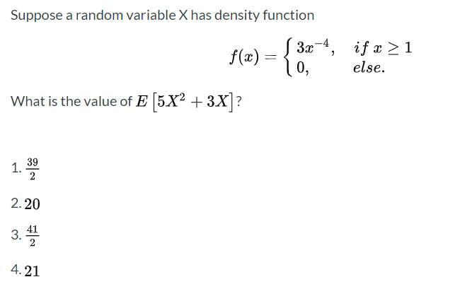 Suppose a random variable X has density function
S 3x-4,
f(x) = { 0,
if x > 1
else.
What is the value of E 5X? + 3X?
1. 39
2. 20
3.
41
2
4. 21
