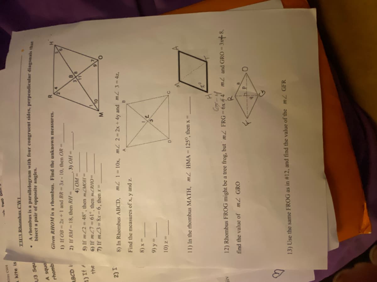 Kites CW4
A kite is
U3 Squ
A squa
rhomb
ABCD i
1) If /
the
2) I
Giv
S
h two
T33 Rhamhus CWL
.
A rhombus is a parallelogram with four congruent sides, perpendicular diagonals that
bisect a pair of opposite angles.
Given RHOM is a rhombus. Find the unknown measures.
1) If OB 2x + 1 and BR-3x - 10, then OR =
2) If RM-18, then RH -
3) OH=
4) OM=
5) If m22=48°, then mZMOH=
6) If m27=61°, then mZRHO=
7) If m23=8x-6, then x =
M
D
2
10
8) In Rhombus ABCD, m2 1-10x, m2 2=2x + 4y and m2 3=4z,
B
Find the measures of x, y and z.
8)x=
9)y=.
10) z=
11) In the rhombus MATH, mZ HMA = 125°, then x =
R
TO
4₁
H₂
6x-4
12) Rhombus FROG might be a tree frog, but m/ FRG = 6x +4¹ m2 and GRO=
3x+8,
R
find the value of m2 GRO
B
P.
13) Use the same FROG as in #12, and find the value of the m2 GFR