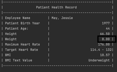 Patient Health Record
| Employee Name
| Patient Birth Year
| Patient Age:
| Height
| Weight
| Maximum Heart Rate
| Target Heart Rate
| BMI
| BMI Text Value
| May, Jessie
1977 |
|
ו 44
66.50
0.00 |
176.00 ||
114.4 - 132|
10.57 |
Underweight |
|-
---- |
