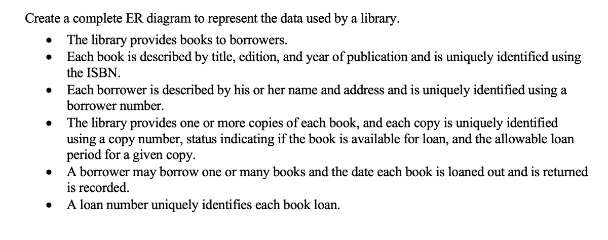 Create a complete ER diagram to represent the data used by a library.
The library provides books to borrowers.
Each book is described by title, edition, and year of publication and is uniquely identified using
the ISBN.
Each borrower is described by his or her name and address and is uniquely identified using a
borrower number.
The library provides one or more copies of each book, and each copy is uniquely identified
using a copy number, status indicating if the book is available for loan, and the allowable loan
period for a given copy.
A borrower may borrow one or many books and the date each book is loaned out and is returned
is recorded.
A loan number uniquely identifies each book loan.
