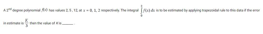 A 2nd degree polynomial (x) has values 2, 5, 12, at x = 0, 1, 2 respectively. The integral f(x) dx is to be estimated by applying trapezoidal rule to this data if the error
K
then the value of Kis
3
in estimate is
