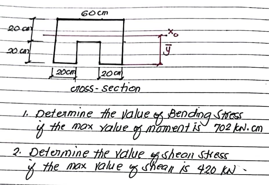 6O cm
20
20.
20cm
20 cm
CrOSS - section
1. Determine the value
the max Yalue g mament is 702 kN. cm
gbending Stress
of
2. Determine the ralue sf shean SKess
of
the max value g shean is 420 KN -
