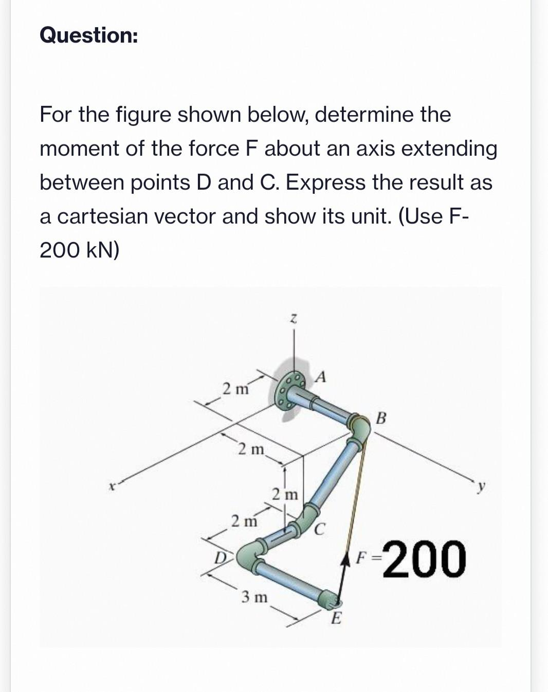Question:
For the figure shown below, determine the
moment of the force F about an axis extending
between points D and C. Express the result as
a cartesian vector and show its unit. (Use F-
200 KN)
2 m
2 m
2 m
3 m
2 m
E
F
B
200