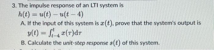 3. The impulse response of an LTI system is
h(t) = u(t)- u(t - 4)
A. If the input of this system is a(t), prove that the system's output is
y(t) = fx (7) dr
B. Calculate the unit-step response s(t) of this system.