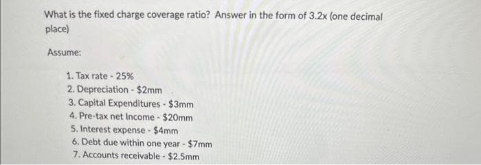 What is the fixed charge coverage ratio? Answer in the form of 3.2x (one decimal
place)
Assume:
1. Tax rate - 25%
2. Depreciation - $2mm
3. Capital Expenditures - $3mm
4. Pre-tax net Income - $20mm
5. Interest expense - $4mm
6. Debt due within one year - $7mm
7. Accounts receivable - $2.5mm