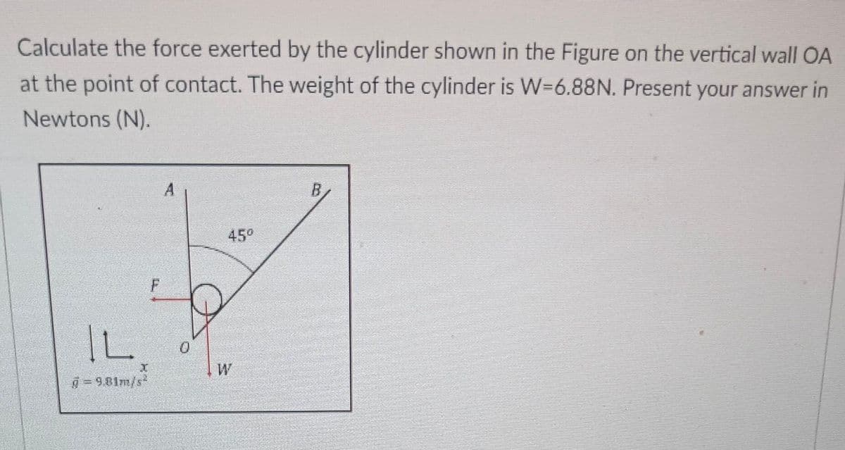 Calculate the force exerted by the cylinder shown in the Figure on the vertical wall OA
at the point of contact. The weight of the cylinder is W=6.88N. Present your answer in
Newtons (N).
IL
g=9.81m/s
I
F
0
45°
W