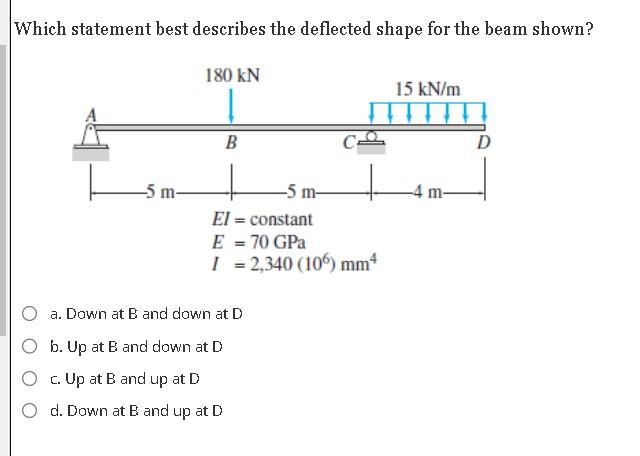 Which statement best describes the deflected shape for the beam shown?
-5 m-
180 kN
B
m-
El = constant
E = 70 GPa
I = 2,340 (106) mm²
a. Down at B and down at D
b. Up at B and down at D
c. Up at B and up at D
d. Down at B and up at D
15 kN/m
m-
D