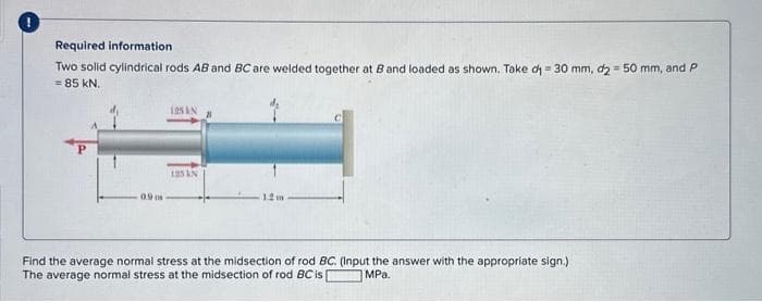 Required information
Two solid cylindrical rods AB and BC are welded together at 8 and loaded as shown. Take di = 30 mm, d2 = 50 mm, and P
= 85 KN.
0.9 m
125 AN
125 IN
12 m
Find the average normal stress at the midsection of rod BC. (Input the answer with the appropriate sign.)
The average normal stress at the midsection of rod BC is |
MPa.