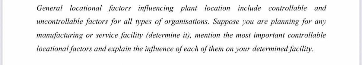 General locational factors influencing plant location include controllable and
uncontrollable factors for all types of organisations. Suppose you are planning for any
manufacturing or service facility (determine it), mention the most important controllable
locational factors and explain the influence of each of them on your determined facility.
