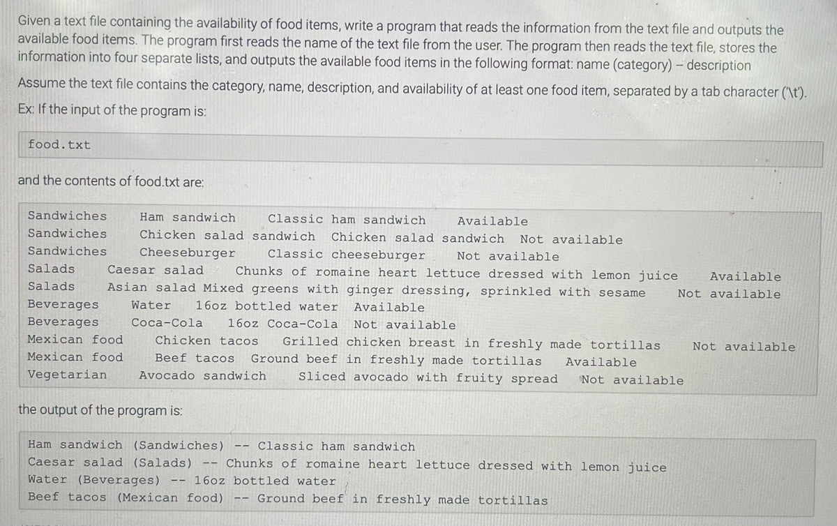 Given a text file containing the availability of food items, write a program that reads the information from the text file and outputs the
available food items. The program first reads the name of the text file from the user. The program then reads the text file, stores the
information into four separate lists, and outputs the available food items in the following format: name (category) - description
Assume the text file contains the category, name, description, and availability of at least one food item, separated by a tab character ('\t').
Ex: If the input of the program is:
food.txt
and the contents of food.txt are:
Classic ham sandwich
Available
sandwich Chicken salad sandwich Not available
Classic cheeseburger
Cheeseburger
Not available
Salads
Water 16oz bottled water Available
Caesar salad Chunks of romaine heart lettuce dressed with lemon juice Available
Salads Asian salad Mixed greens with ginger dressing, sprinkled with sesame Not available
Beverages
Beverages
Mexican food
Mexican food
Vegetarian
Sandwiches
Sandwiches
Sandwiches
Ham sandwich
Chicken salad
Coca-Cola 16oz Coca-Cola
Not available
Chicken tacos Grilled chicken breast in freshly made tortillas Not available
Beef tacos Ground beef in freshly made tortillas
Available
Avocado sandwich
Sliced avocado with fruity spread Not available
the output of the program is:
Ham sandwich (Sandwiches)
Caesar salad (Salads)
Water (Beverages)
Beef tacos (Mexican food)
==
Classic ham sandwich
Chunks of romaine heart lettuce dressed with lemon juice
16oz bottled water
Ground beef in freshly made tortillas
——
LI
11