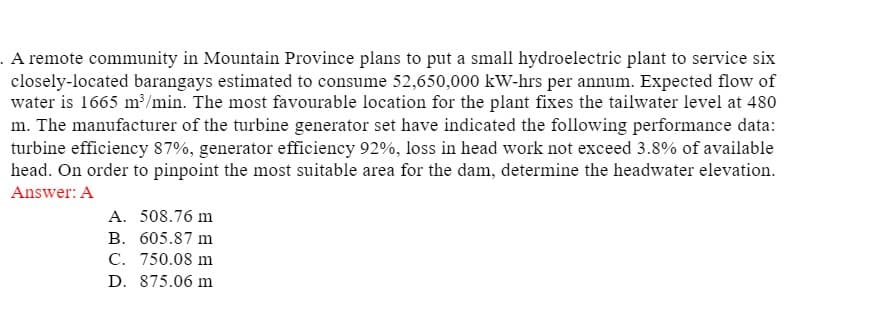 . A remote community in Mountain Province plans to put a small hydroelectric plant to service six
closely-located barangays estimated to consume 52,650,000 kW-hrs per annum. Expected flow of
water is 1665 m³/min. The most favourable location for the plant fixes the tailwater level at 480
m. The manufacturer of the turbine generator set have indicated the following performance data:
turbine efficiency 87%, generator efficiency 92%, loss in head work not exceed 3.8% of available
head. On order to pinpoint the most suitable area for the dam, determine the headwater elevation.
Answer: A
A. 508.76 m
B. 605.87 m
C. 750.08 m
D. 875.06 m
