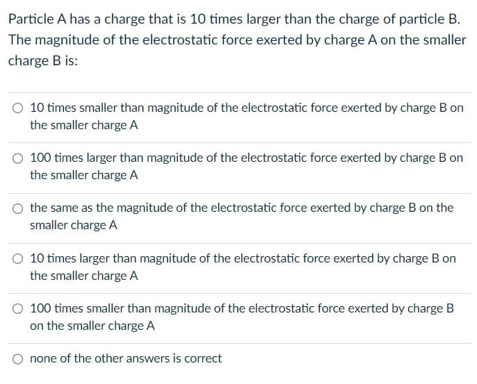 Particle A has a charge that is 10 times larger than the charge of particle B.
The magnitude of the electrostatic force exerted by charge A on the smaller
charge B is:
10 times smaller than magnitude of the electrostatic force exerted by charge B on
the smaller charge A
100 times larger than magnitude of the electrostatic force exerted by charge B on
the smaller charge A
the same as the magnitude of the electrostatic force exerted by charge B on the
smaller charge A
10 times larger than magnitude of the electrostatic force exerted by charge B on
the smaller charge A
O 100 times smaller than magnitude of the electrostatic force exerted by charge B
on the smaller charge A
none of the other answers is correct