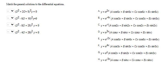 Match the general solutions to the differential equations.
✓ (D²+20+5)²y = 0
✓ (D²-6D+ 10)²y=0
✓(D²-8D+25)² y=0
✓(D²-4D+29)² y=0
-
A. y = e2x (A cos5x + B sin5x + Cx cos5x + Ex sin5x)
B. y = e-4x (A cos3x + 8 sin3x + Cx cos3x + Ex sin3x)
C.y=eX(A cos2x- + B sin2x + Cx cos2x + Ex sin2x)
D. y = e3X(A cosx + E sinx + Cx cosx + Ex sinx)
E. y = e-2x (A cos5x + B sin5x + Cx cos5x + Ex sin5x)
F. y = e4x (A cos3x + B sin3x + Cx cos3x + Ex sin3x)
G.y = e(A cos2x + B sin2x + Cx cos2x + Ex sin2x)
H-y = e-3x (A cosx + B sinx + Cx cosx + Ex sinx)