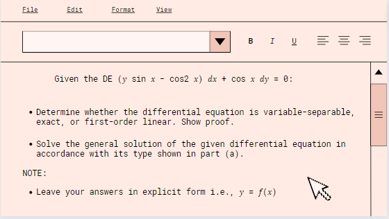 File
Edit
Format
View
B I U
Given the DE (y sin x - cos2 x) dx + cos x dy = 0:
Determine whether the differential equation is variable-separable,
exact, or first-order linear. Show proof.
• Solve the general solution of the given differential equation in
accordance with its type shown in part (a).
As
NOTE:
• Leave your answers in explicit form i.e., y = f(x)
||||
|||