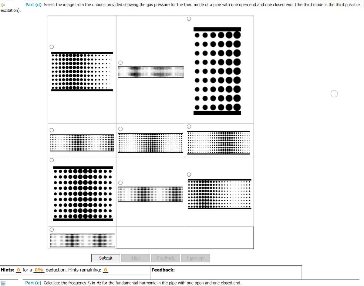 Part (d) Select the image from the options provided showing the gas pressure for the third mode of a pipe with one open end and one closed end. (the third mode is the third possible
excitation).
●●●●●●●
O
Submit
Hint
Feedback
I give up!
Hints: 0 for a 0% deduction. Hints remaining: 0
Feedback:
1
Part (e) Calculate the frequency f₁ in Hz for the fundamental harmonic in the pipe with one open and one closed end.