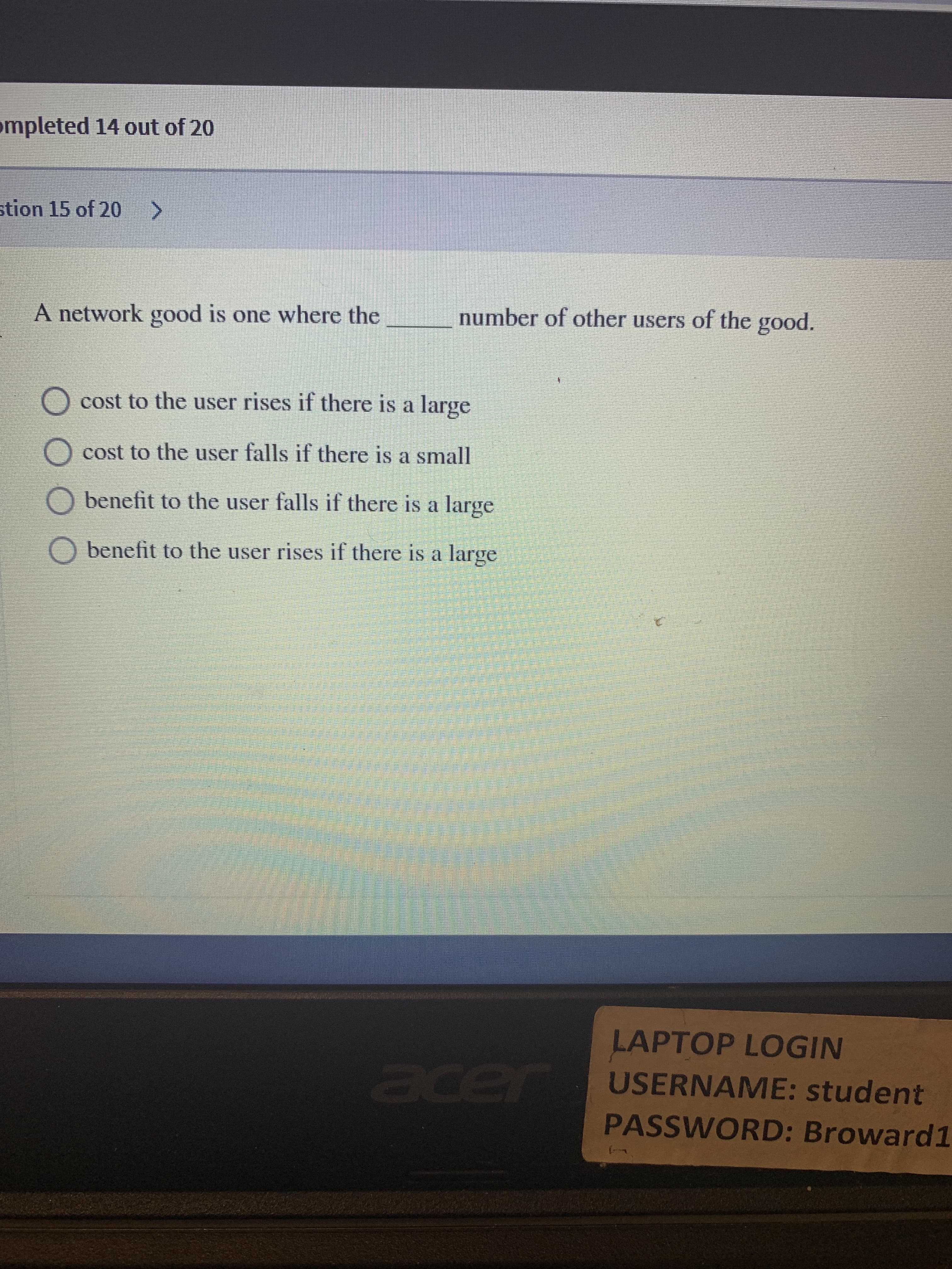 ompleted 14 out of 20
stion 15 of 20 >
A network good is one where the
number of other users of the good.
cost to the user rises if there is a large
cost to the user falls if there is a small
O benefit to the user falls if there is a large
O benefit to the user rises if there is a large
LAPTOP LOGIN
acer
USERNAME: student
PASSWORD: Broward1
