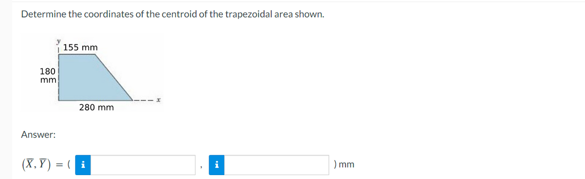 Determine the coordinates of the centroid of the trapezoidal area shown.
155 mm
180
mm
280 mm
Answer:
(X, Y) = ( i
) mm
i
