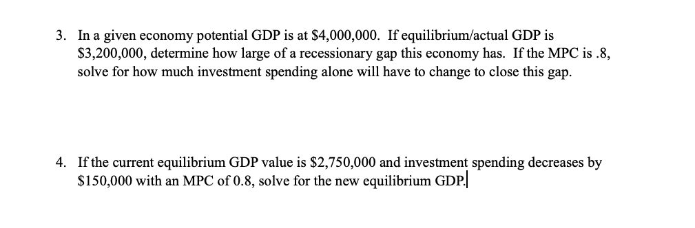 3. In a given economy potential GDP is at $4,000,000. If equilibrium/actual GDP is
$3,200,000, determine how large of a recessionary gap this economy has. If the MPC is .8,
solve for how much investment spending alone will have to change to close this gap.
4. If the current equilibrium GDP value is $2,750,000 and investment spending decreases by
$150,000 with an MPC of 0.8, solve for the new equilibrium GDP.