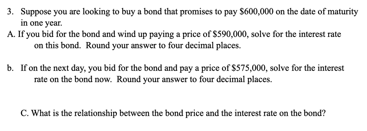 3. Suppose you are looking to buy a bond that promises to pay $600,000 on the date of maturity
in one year.
A. If you bid for the bond and wind up paying a price of $590,000, solve for the interest rate
on this bond. Round your answer to four decimal places.
b. If on the next day, you bid for the bond and pay a price of $575,000, solve for the interest
rate on the bond now. Round your answer to four decimal places.
C. What is the relationship between the bond price and the interest rate on the bond?