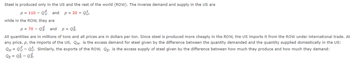 Steel is produced only in the US and the rest of the world (ROW). The inverse demand and supply in the US are
p = 110 - Q9 and
p = 20 + Qi,
while in the ROw, they are
p = 70 - Q% and
p = QR.
All quantities are in millions of tons and all prices are in dollars per ton. Since steel is produced more cheaply in the ROW, the US imports it from the ROW under international trade. At
any price, p, the imports of the US, QM, is the excess demand for steel given by the difference between the quantity demanded and the quantity supplied domestically in the US:
QM = Q8 - Qi. Similarly, the exports of the ROW, QE, is the excess supply of steel given by the difference between how much they produce and how much they demand:
QE = Q2 - Qg.

