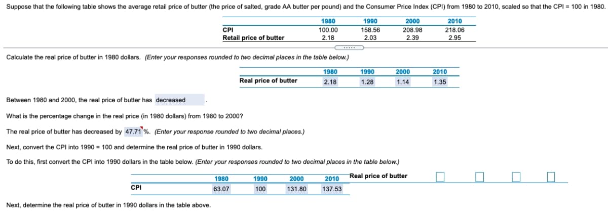 Suppose that the following table shows the average retail price of butter (the price of salted, grade AA butter per pound) and the Consumer Price Index (CPI) from 1980 to 2010, scaled so that the CPI = 100 in 1980.
1980
1990
2000
2010
CPI
Retail price of butter
100.00
158.56
208.98
218.06
2.18
2.03
2.39
2.95
...
Calculate the real price of butter in 1980 dollars. (Enter your responses rounded to two decimal places in the table below.)
1980
1990
2000
2010
Real price of butter
2.18
1.28
1.14
1.35
Between 1980 and 2000, the real price of butter has decreased
What is the percentage change in the real price (in 1980 dollars) from 1980 to 2000?
The real price of butter has decreased by 47.71 %. (Enter your response rounded to two decimal places.)
Next, convert the CPI into 1990 = 100 and determine the real price of butter in 1990 dollars.
To do this, first convert the CPl into 1990 dollars in the table below. (Enter your responses rounded to two decimal places in the table below.)
1990
2000
2010 Real price of butter
1980
CPI
63.07
100
131.80
137.53
Next, determine the real price of butter in 1990 dollars in the table above.
