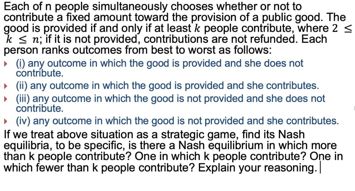 Each of n people simultaneously chooses whether or not to
contribute 'a fixed amount toward the provision of a public good. The
good is provided if and only if at least k people contribute, where 2 <
k < n; if it is not provided, contributions are not refunded. Each
person ranks outcomes from best to worst as follows:
» (i) any outcome in which the good is provided and she does not
contribute.
(ii) any outcome in which the good is provided and she contributes.
(iii) any outcome in which the good is not provided and she does not
contribute.
» (iv) any outcome in which the good is not provided and she contributes.
If we treat above situation as a strategic game, find its Nash
equilibria, to be specific, is there a Nash equilibrium in which more
than k people contribute? One in which k people contribute? One in
which fewer than k people contribute? Explain your reasoning.

