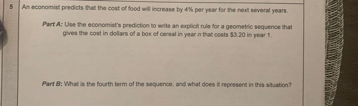 An economist predicts that the cost of food will increase by 4% per year for the next several years.
Part A: Use the economist's prediction to write an explicit rule for a geometric sequence that
gives the cost in dollars of a box of cereal in year n that costs $3.20 in year 1.
Part B: What is the fourth term of the sequence, and what does it represent in this situation?
5
