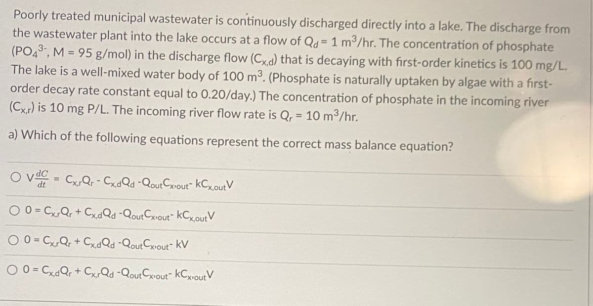 Poorly treated municipal wastewater is continuously discharged directly into a lake. The discharge from
the wastewater plant into the lake occurs at a flow of Qd = 1 m3/hr. The concentration of phosphate
(PO43, M = 95 g/mol) in the discharge flow (Cxd) that is decaying with first-order kinetics is 100 mg/L.
The lake is a well-mixed water body of 100 m3. (Phosphate is naturally uptaken by algae with a first-
order decay rate constant equal to 0.20/day.) The concentration of phosphate in the incoming river
(Cx,r) is 10 mg P/L. The incoming river flow rate is Q, = 10 m3/hr.
%3D
a) Which of the following equations represent the correct mass balance equation?
O va = CxQr - CxdQd -QoutCxvout" kCx,outV
%3D
O 0 = Cx,Qr + CxdQd -QoutCxvout" kCx,outV
X,r
O 0 = CxQr + CxdQd -QoutCxvout- kV
O 0 = Cx,dQr + Cx,,Qd -QoutCxout- kCxoutV
