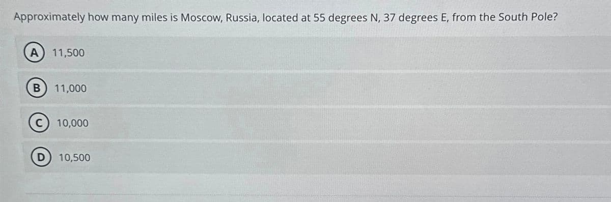Approximately how many miles is Moscow, Russia, located at 55 degrees N, 37 degrees E, from the South Pole?
A) 11,500
B 11,000
C) 10,000
D) 10,500