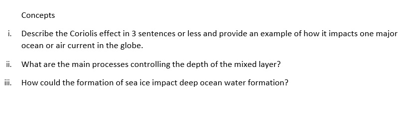 Concepts
i. Describe the Coriolis effect in 3 sentences or less and provide an example of how it impacts one major
ocean or air current in the globe.
ii. What are the main processes controlling the depth of the mixed layer?
iii. How could the formation of sea ice impact deep ocean water formation?