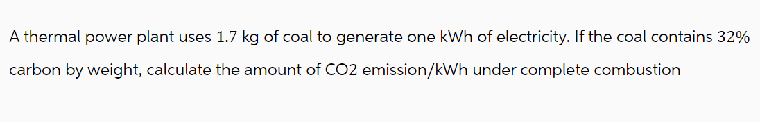 A thermal power plant uses 1.7 kg of coal to generate one kWh of electricity. If the coal contains 32%
carbon by weight, calculate the amount of CO2 emission/kWh under complete combustion