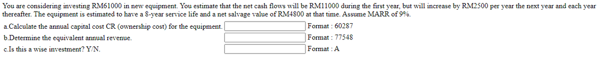 You are considering investing RM61000 in new equipment. You estimate that the net cash flows will be RM11000 during the first year, but will increase by RM2500 per year the next year and each year
thereafter. The equipment is estimated to have a 8-year service life and a net salvage value of RM4800 at that time. Assume MARR of 9%.
a.Calculate the annual capital cost CR (ownership cost) for the equipment.
Format: 60287
b.Determine the equivalent annual revenue.
Format: 77548
c.Is this a wise investment? Y/N.
Format: A