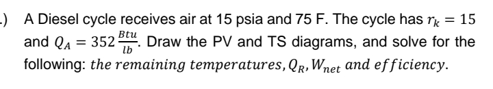 .) A Diesel cycle receives air at 15 psia and 75 F. The cycle has rk = 15
and QA = 352 Btu. Draw the PV and TS diagrams, and solve for the
lb
following: the remaining temperatures, QR, Wnet and efficiency.