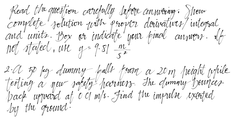 Read the question carefully before answering. Show
complete solution with proper derivatives/ integral,
and units. Box or indicate your final answers. If
not stated, wire g = 9.81
m
دی
2. A 50 kg dummy balls from a 20m peight while
terting a new sapety parness. The dummy bounces
back upward at 0 0 m/s. Find the impulse excated
by the ground.