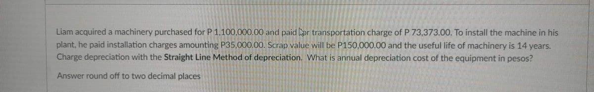 Liam acquired a machinery purchased for P 1,100,000.00 and paid for transportation charge of P 73,373.00. To install the machine in his
plant, he paid installation charges amounting P35,000.00. Scrap value will be P150,000.00 and the useful life of machinery is 14 years.
Charge depreciation with the Straight Line Method of depreciation. What is annual depreciation cost of the equipment in pesos?
Answer round off to two decimal places