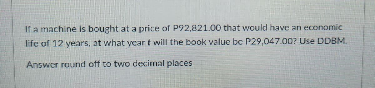 If a machine is bought at a price of P92,821.00 that would have an economic
life of 12 years, at what year t will the book value be P29,047.00? Use DDBM.
Answer round off to two decimal places