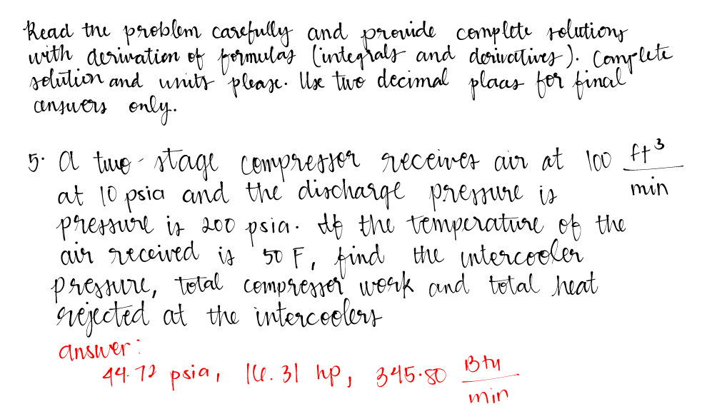Read the problem carefully and provide complete solutions
with derivation of formulas (integrals and derivatives). Complete
solution and units please. Use two decimal plaas for final
answers only.
3
min
5. A time- stage compressor receives air at 100 ft³
at 10 psia and the discharge pressure is
pressure is 200 psia. If the temperature of the
air received is 50 F, find the intercooler
pressure, total compresser work and total heat
rejected at the intercoolers
Answer:
44.72 psia, 16. 31 hp,
Bty
345.80
min