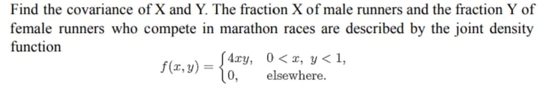 Find the covariance of X and Y. The fraction X of male runners and the fraction Y of
female runners who compete in marathon races are described by the joint density
function
0<x, y < 1,
f(x, y) =
=
(4xy,
10,
elsewhere.