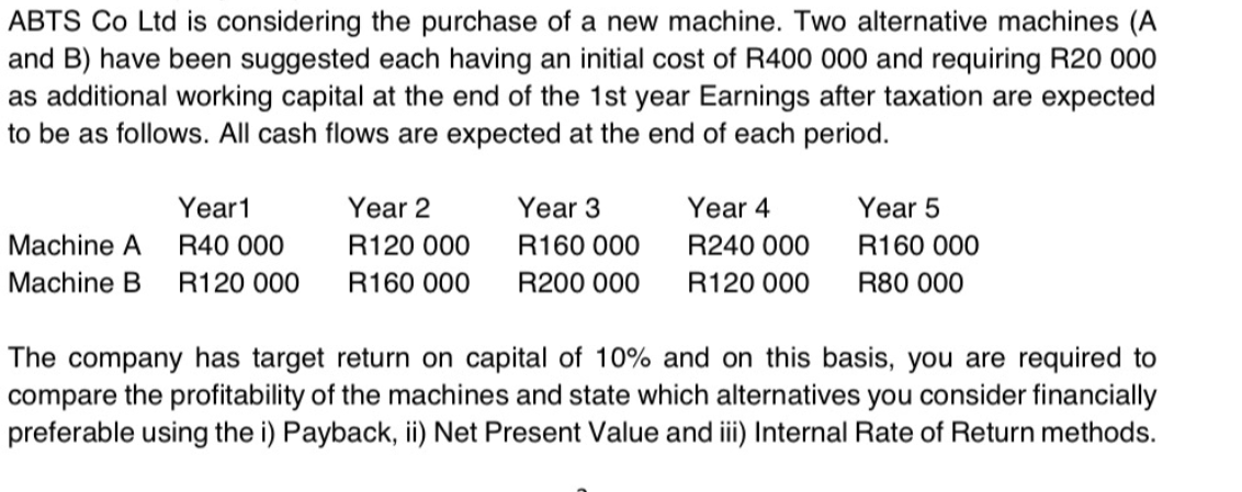 ABTS Co Ltd is considering the purchase of a new machine. Two alternative machines (A
and B) have been suggested each having an initial cost of R400 000 and requiring R20 000
as additional working capital at the end of the 1st year Earnings after taxation are expected
to be as follows. All cash flows are expected at the end of each period.
Year1
Year 2
Year 3
Year 4
Year 5
Machine A
R40 000
R120 000
R160 000
R240 000
R160 000
Machine B
R120 000
R160 000
R200 000
R120 000
R80 000
The company has target return on capital of 10% and on this basis, you are required to
compare the profitability of the machines and state which alternatives you consider financially
preferable using the i) Payback, ii) Net Present Value and ii) Internal Rate of Return methods.
