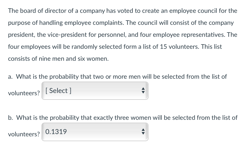 The board of director of a company has voted to create an employee council for the
purpose of handling employee complaints. The council will consist of the company
president, the vice-president for personnel, and four employee representatives. The
four employees will be randomly selected form a list of 15 volunteers. This list
consists of nine men and six women.
a. What is the probability that two or more men will be selected from the list of
volunteers? [Select]
b. What is the probability that exactly three women will be selected from the list of
volunteers?
0.1319
