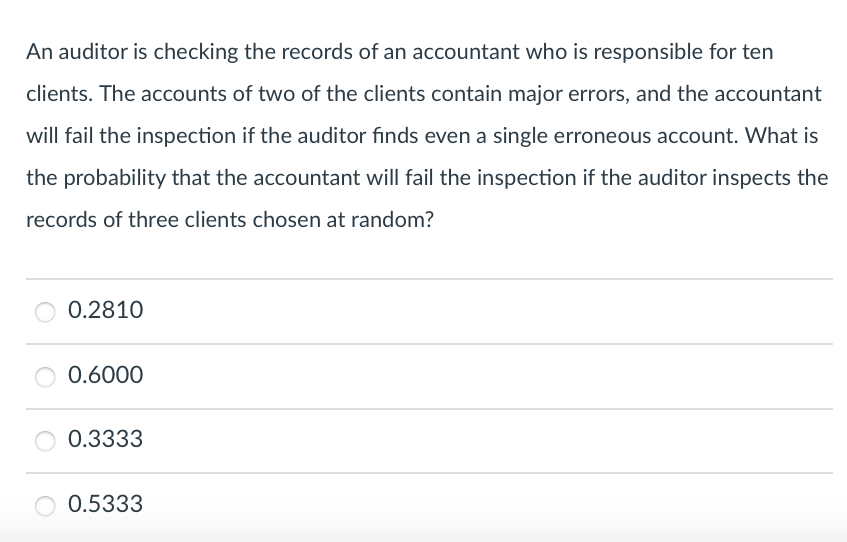 An auditor is checking the records of an accountant who is responsible for ten
clients. The accounts of two of the clients contain major errors, and the accountant
will fail the inspection if the auditor finds even a single erroneous account. What is
the probability that the accountant will fail the inspection if the auditor inspects the
records of three clients chosen at random?
0.2810
0.6000
0.3333
0.5333