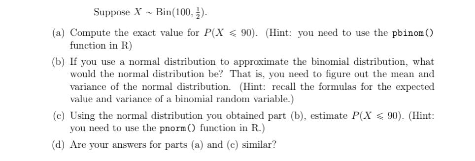 Suppose X~
Bin (100, ¹).
(a) Compute the exact value for P(X<90). (Hint: you need to use the pbinom ()
function in R)
(b) If you use a normal distribution to approximate the binomial distribution, what
would the normal distribution be? That is, you need to figure out the mean and
variance of the normal distribution. (Hint: recall the formulas for the expected
value and variance of a binomial random variable.)
(c) Using the normal distribution you obtained part (b), estimate P(X < 90). (Hint:
you need to use the pnorm () function in R.)
(d) Are your answers for parts (a) and (c) similar?