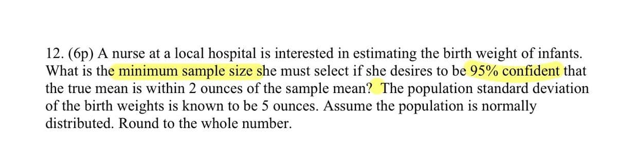 12. (6p) A nurse at a local hospital is interested in estimating the birth weight of infants.
What is the minimum sample size she must select if she desires to be 95% confident that
the true mean is within 2 ounces of the sample mean? The population standard deviation
of the birth weights is known to be 5 ounces. Assume the population is normally
distributed. Round to the whole number.