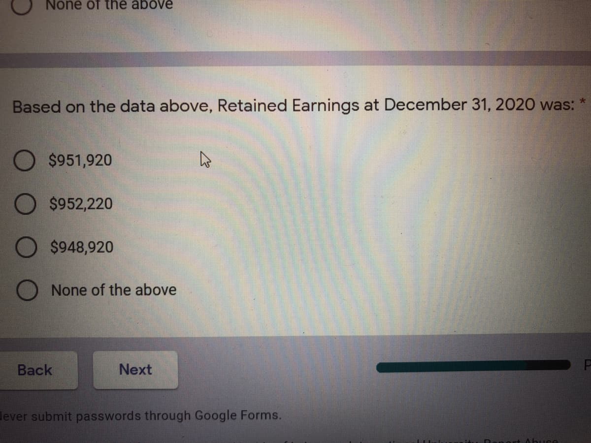None of the above
Based on the data above, Retained Earnings at December 31, 2020 was:
O $951,920
O $952,220
O $948,920
None of the above
Back
Next
lever submit passwords through Google Forms.
