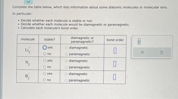 Complete the table below, which lists information about some diatomic molecules or molecular ions.
In particular:
. Decide whether each molecule is stable or not.
• Decide whether each molecule would be diamagnetic or paramagnetic.
Calculate each molecule's bond order.
.
molecule
Li₂
N₂
B
stable?
yes
no
yes
no
O yes
no
diamagnetic or
paramagnetic?
diamagnetic
paramagnetic
diamagnetic
paramagnetic
diamagnetic
paramagnetic
bond order
0
0
0
8
X