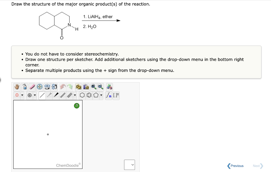 Draw the structure of the major organic product(s) of the reaction.
1. LIAIH4, ether
2. H₂O
H
• You do not have to consider stereochemistry.
• Draw one structure per sketcher. Add additional sketchers using the drop-down menu in the bottom right
corner.
• Separate multiple products using the + sign from the drop-down menu.
ChemDoodle
Previous
Next
