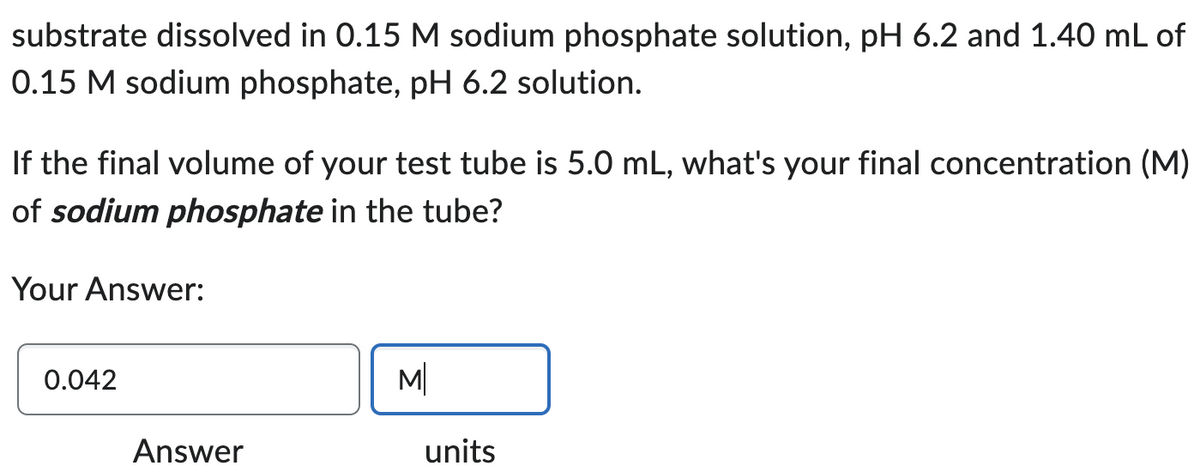 substrate dissolved in 0.15 M sodium phosphate solution, pH 6.2 and 1.40 mL of
0.15 M sodium phosphate, pH 6.2 solution.
If the final volume of your test tube is 5.0 mL, what's your final concentration (M)
of sodium phosphate in the tube?
Your Answer:
0.042
Answer
M
units