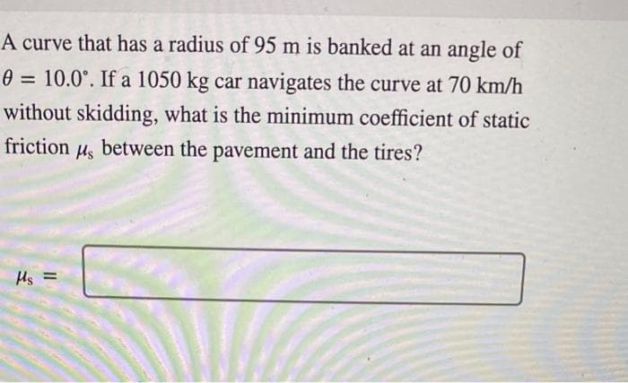 =
A curve that has a radius of 95 m is banked at an angle of
0 10.0°. If a 1050 kg car navigates the curve at 70 km/h
without skidding, what is the minimum coefficient of static
friction
Ms
between the pavement and the tires?
Ms =