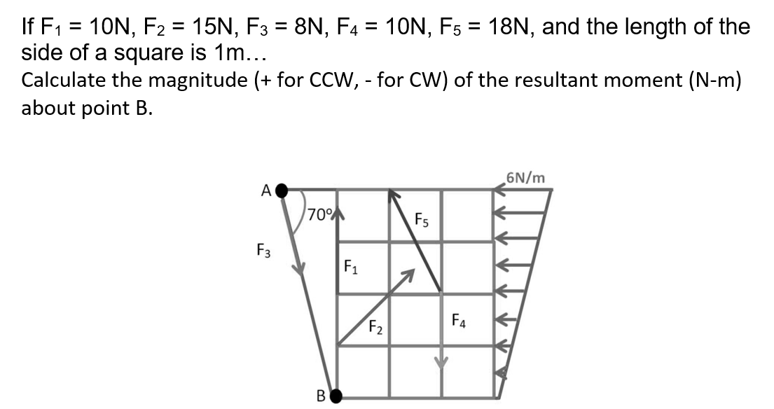 If F1 = 10N, F2 = 15N, F3 = 8N, F4 = 10N, F5 = 18N, and the length of the
side of a square is 1m...
Calculate the magnitude (+ for CCW, - for CW) of the resultant moment (N-m)
about point B.
%3D
%3D
6N/m
A
70%
F5
F3
F1
F2
F4
В

