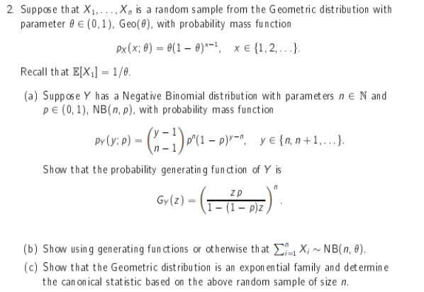 2. Suppose that X1,..X, is a random sample from the Geomet ric distribution with
parameter 0 € (0,1), Geo(0), with probability mass function
Px(x; 0) = 0(1 – 0)*- xe {1,2...}.
Recall that E[X;] = 1/0.
(a) Suppose Y has a Negative Binomial distribution with paramet ers n e N and
PE (0, 1), NB(n, p), with probability mass function
Py
p°(
....
n -
Show that the probability generating fun ction of Y is
zp
Gy(z)
1- (1 – p)z,
(b) Show using generating fun ctions or otherwise that , X; ~ NB(n, 0).
(c) Show that the Geometric distribution is an expon en tial family and det ermin e
the can on ical statistic bas ed on the above random sample of size n.
